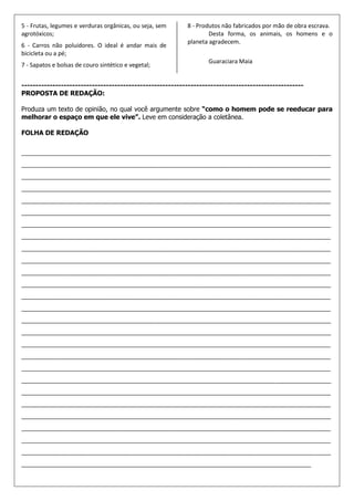 5 - Frutas, legumes e verduras orgânicas, ou seja, sem    8 - Produtos não fabricados por mão de obra escrava.
agrotóxicos;                                                      Desta forma, os animais, os homens e o
                                                          planeta agradecem.
6 - Carros não poluidores. O ideal é andar mais de
bicicleta ou a pé;
                                                                  Guaraciara Maia
7 - Sapatos e bolsas de couro sintético e vegetal;


----------------------------------------------------------------------------------------------------
PROPOSTA DE REDAÇÃO:

Produza um texto de opinião, no qual você argumente sobre “como o homem pode se reeducar para
melhorar o espaço em que ele vive”. Leve em consideração a coletânea.

FOLHA DE REDAÇÃO

_______________________________________________________________________________________________
_______________________________________________________________________________________________
_______________________________________________________________________________________________
_______________________________________________________________________________________________
_______________________________________________________________________________________________
_______________________________________________________________________________________________
_______________________________________________________________________________________________
_______________________________________________________________________________________________
_______________________________________________________________________________________________
_______________________________________________________________________________________________
_______________________________________________________________________________________________
_______________________________________________________________________________________________
_______________________________________________________________________________________________
_______________________________________________________________________________________________
_______________________________________________________________________________________________
_______________________________________________________________________________________________
_______________________________________________________________________________________________
_______________________________________________________________________________________________
_______________________________________________________________________________________________
_______________________________________________________________________________________________
_______________________________________________________________________________________________
_______________________________________________________________________________________________
_______________________________________________________________________________________________
_______________________________________________________________________________________________
_______________________________________________________________________________________________
_______________________________________________________________________________________________
_________________________________________________________________________________________
 