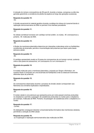 Página 10 de 11
A redução do número cromossômico de 2N para N, durante a meiose, compensa a união dos
gametas garantindo a constância da ploidia da espécie ao longo das gerações sucessivas.
Resposta da questão 10:
[C]
A divisão equacional do material genético durante a anáfase da mitose só é possível devido à
replicação semiconservativa do DNA no período S da interfase precedente.
Resposta da questão 11:
[C]
As células somáticas humanas com cariótipo normal contêm, no núcleo, 46 cromossomos e,
portanto, 46 moléculas de DNA.
Resposta da questão 12:
[B]
A fluidez da membrana plasmática determina por interações moleculares entre os fosfolipídios
constituintes da bicamada, permite a movimentação das proteínas que fazem parte dessa
estrutura celular.
Resposta da questão 13:
[E]
O cariótipo apresentado revela os 23 pares de cromossomos de um homem normal, contendo
vinte e dois pares de autossomos, um cromossomo X e um cromossomo Y.
Resposta da questão 14:
[E]
O modelo molecular para a membrana plasmática, proposto por Singer e Nicholson, em
mosaico fluido é composto por uma bicamada de fosfolipídios onde se deslocam livremente
diferentes tipos de proteínas.
Resposta da questão 15:
[B]
Os cromossomos observados durante o processo de divisão celular correspondem aos
filamentos da cromatina duplicados e espiralizados.
Resposta da questão 16:
[D]
O núcleo celular é uma estrutura que apresenta poros por onde passam enzimas produzidas
no citoplasma e permite a passagem de substâncias produzidas no núcleo para o citoplasma,
por exemplo, moléculas de RNA. Portanto, há passagem de substâncias entre o citoplasma e o
núcleo.
Resposta da questão 17:
Correto.
Os detergentes conseguem dissolver a bicamada lipídica formadora das membranas celulares,
permitindo a extração do DNA celular.
Resposta da questão 18:
a) A duplicação e replicação semiconservativa das moléculas de DNA.
 