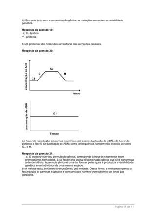 Página 11 de 11
b) Sim, pois junto com a recombinação gênica, as mutações aumentam a variabilidade
genética.
Resposta da questão 19:
a) X - lipídios
Y - proteína
b) As proteínas são moléculas carreadoras das secreções celulares.
Resposta da questão 20:
ão havendo reprodução celular nos neurônios, não ocorre duplicação do ADN, não havendo
portanto a fase S da duplicação do ADN; como consequência, também não existirão as fases
G2, e M.
Resposta da questão 21:
a) O crossing-over (ou permutação gênica) corresponde à troca de segmentos entre
cromossomos homólogos. Esse fenômeno produz recombinação gênica que será transmitida
à descendência. A permuta gênica é uma das formas pelas quais é produzida a variabilidade
genética entre indivíduos de uma mesma espécie.
b) A meiose reduz o número cromossômico pela metade. Dessa forma, a meiose compensa a
fecundação de gametas e garante a constância do número cromossômico ao longo das
gerações.
 