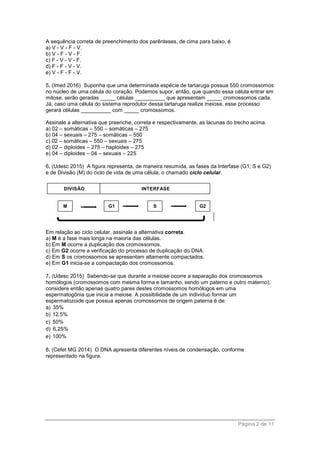 Página 2 de 11
A sequência correta de preenchimento dos parênteses, de cima para baixo, é
a) V - V - F - V.
b) V - F - V - F.
c) F - V - V - F.
d) F - F - V - V.
e) V - F - F - V.
5. (Imed 2016) Suponha que uma determinada espécie de tartaruga possua 550 cromossomos
no núcleo de uma célula do coração. Podemos supor, então, que quando essa célula entrar em
mitose, serão geradas _____ células __________ que apresentam _____ cromossomos cada.
Já, caso uma célula do sistema reprodutor dessa tartaruga realize meiose, esse processo
gerará células __________ com _____ cromossomos.
Assinale a alternativa que preenche, correta e respectivamente, as lacunas do trecho acima.
a) 02 – somáticas – 550 – somáticas – 275
b) 04 – sexuais – 275 – somáticas – 550
c) 02 – somáticas – 550 – sexuais – 275
d) 02 – diploides – 275 – haploides – 275
e) 04 – diploides – 04 – sexuais – 225
6. (Udesc 2015) A figura representa, de maneira resumida, as fases da Interfase (G1; S e G2)
e de Divisão (M) do ciclo de vida de uma célula, o chamado ciclo celular.
Em relação ao ciclo celular, assinale a alternativa correta.
a) M é a fase mais longa na maioria das células.
b) Em M ocorre a duplicação dos cromossomos.
c) Em G2 ocorre a verificação do processo de duplicação do DNA.
d) Em S os cromossomos se apresentam altamente compactados.
e) Em G1 inicia-se a compactação dos cromossomos.
7. (Udesc 2015) Sabendo-se que durante a meiose ocorre a separação dos cromossomos
homólogos (cromossomos com mesma forma e tamanho, sendo um paterno e outro materno),
considere então apenas quatro pares destes cromossomos homólogos em uma
espermatogônia que inicia a meiose. A possibilidade de um indivíduo formar um
espermatozoide que possua apenas cromossomos de origem paterna é de:
a) 35%
b) 12,5%
c) 50%
d) 6,25%
e) 100%
8. (Cefet MG 2014) O DNA apresenta diferentes níveis de condensação, conforme
representado na figura.
 