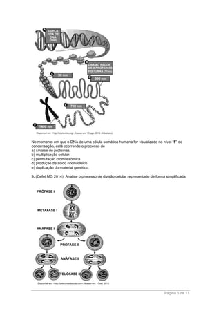 Página 3 de 11
No momento em que o DNA de uma célula somática humana for visualizado no nível “F” de
condensação, está ocorrendo o processo de
a) síntese de proteínas.
b) multiplicação celular.
c) permutação cromossômica.
d) produção de ácido ribonucleico.
e) duplicação do material genético.
9. (Cefet MG 2014) Analise o processo de divisão celular representado de forma simplificada.
 