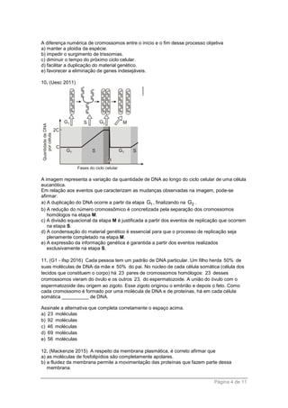Página 4 de 11
A diferença numérica de cromossomos entre o início e o fim desse processo objetiva
a) manter a ploidia da espécie.
b) impedir o surgimento de trissomias.
c) diminuir o tempo do próximo ciclo celular.
d) facilitar a duplicação do material genético.
e) favorecer a eliminação de genes indesejáveis.
10. (Uesc 2011)
A imagem representa a variação da quantidade de DNA ao longo do ciclo celular de uma célula
eucariótica.
Em relação aos eventos que caracterizam as mudanças observadas na imagem, pode-se
afirmar:
a) A duplicação do DNA ocorre a partir da etapa 1G , finalizando na 2G .
b) A redução do número cromossômico é concretizada pela separação dos cromossomos
homólogos na etapa M.
c) A divisão equacional da etapa M é justificada a partir dos eventos de replicação que ocorrem
na etapa S.
d) A condensação do material genético é essencial para que o processo de replicação seja
plenamente completado na etapa M.
e) A expressão da informação genética é garantida a partir dos eventos realizados
exclusivamente na etapa S.
11. (G1 - ifsp 2016) Cada pessoa tem um padrão de DNA particular. Um filho herda 50% de
suas moléculas de DNA da mãe e 50% do pai. No núcleo de cada célula somática (célula dos
tecidos que constituem o corpo) há 23 pares de cromossomos homólogos: 23 desses
cromossomos vieram do óvulo e os outros 23, do espermatozoide. A união do óvulo com o
espermatozoide deu origem ao zigoto. Esse zigoto originou o embrião e depois o feto. Como
cada cromossomo é formado por uma molécula de DNA e de proteínas, há em cada célula
somática __________ de DNA.
Assinale a alternativa que completa corretamente o espaço acima.
a) 23 moléculas
b) 92 moléculas
c) 46 moléculas
d) 69 moléculas
e) 56 moléculas
12. (Mackenzie 2015) A respeito da membrana plasmática, é correto afirmar que
a) as moléculas de fosfolipídios são completamente apolares.
b) a fluidez da membrana permite a movimentação das proteínas que fazem parte dessa
membrana.
 
