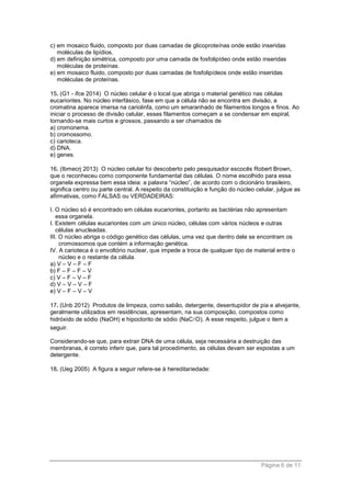 Página 6 de 11
c) em mosaico fluido, composto por duas camadas de glicoproteínas onde estão inseridas
moléculas de lipídios.
d) em definição simétrica, composto por uma camada de fosfolipídeo onde estão inseridas
moléculas de proteínas.
e) em mosaico fluido, composto por duas camadas de fosfolipídeos onde estão inseridas
moléculas de proteínas.
15. (G1 - ifce 2014) O núcleo celular é o local que abriga o material genético nas células
eucariontes. No núcleo interfásico, fase em que a célula não se encontra em divisão, a
cromatina aparece imersa na cariolinfa, como um emaranhado de filamentos longos e finos. Ao
iniciar o processo de divisão celular, esses filamentos começam a se condensar em espiral,
tornando-se mais curtos e grossos, passando a ser chamados de
a) cromonema.
b) cromossomo.
c) carioteca.
d) DNA.
e) genes.
16. (Ibmecrj 2013) O núcleo celular foi descoberto pelo pesquisador escocês Robert Brown,
que o reconheceu como componente fundamental das células. O nome escolhido para essa
organela expressa bem essa ideia: a palavra “núcleo”, de acordo com o dicionário brasileiro,
significa centro ou parte central. A respeito da constituição e função do núcleo celular, julgue as
afirmativas, como FALSAS ou VERDADEIRAS:
I. O núcleo só é encontrado em células eucariontes, portanto as bactérias não apresentam
essa organela.
I. Existem células eucariontes com um único núcleo, células com vários núcleos e outras
células anucleadas.
III. O núcleo abriga o código genético das células, uma vez que dentro dele se encontram os
cromossomos que contém a informação genética.
IV. A carioteca é o envoltório nuclear, que impede a troca de qualquer tipo de material entre o
núcleo e o restante da célula.
a) V – V – F – F
b) F – F – F – V
c) V – F – V – F
d) V – V – V – F
e) V – F – V – V
17. (Unb 2012) Produtos de limpeza, como sabão, detergente, desentupidor de pia e alvejante,
geralmente utilizados em residências, apresentam, na sua composição, compostos como
hidróxido de sódio (NaOH) e hipoclorito de sódio (NaC O). A esse respeito, julgue o item a
seguir.
Considerando-se que, para extrair DNA de uma célula, seja necessária a destruição das
membranas, é correto inferir que, para tal procedimento, as células devam ser expostas a um
detergente.
18. (Ueg 2005) A figura a seguir refere-se à hereditariedade:
 