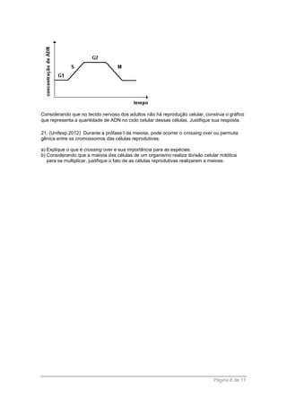 Página 8 de 11
Considerando que no tecido nervoso dos adultos não há reprodução celular, construa o gráfico
que representa a quantidade de ADN no ciclo celular dessas células. Justifique sua resposta.
21. (Unifesp 2012) Durante a prófase I da meiose, pode ocorrer o crossing over ou permuta
gênica entre os cromossomos das células reprodutivas.
a) Explique o que é crossing over e sua importância para as espécies.
b) Considerando que a maioria das células de um organismo realiza divisão celular mitótica
para se multiplicar, justifique o fato de as células reprodutivas realizarem a meiose.
 