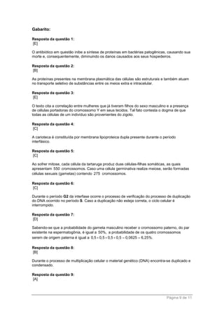 Página 9 de 11
Gabarito:
Resposta da questão 1:
[E]
O antibiótico em questão inibe a síntese de proteínas em bactérias patogênicas, causando sua
morte e, consequentemente, diminuindo os danos causados aos seus hospedeiros.
Resposta da questão 2:
[B]
As proteínas presentes na membrana plasmática das células são estruturais e também atuam
no transporte seletivo de substâncias entre os meios extra e intracelular.
Resposta da questão 3:
[E]
O texto cita a correlação entre mulheres que já tiveram filhos do sexo masculino e a presença
de células portadoras do cromossomo Y em seus tecidos. Tal fato contesta o dogma de que
todas as células de um indivíduo são provenientes do zigoto.
Resposta da questão 4:
[C]
A carioteca é constituída por membrana lipoproteica dupla presente durante o período
interfásico.
Resposta da questão 5:
[C]
Ao sofrer mitose, cada célula da tartaruga produz duas células-filhas somáticas, as quais
apresentam 550 cromossomos. Caso uma célula germinativa realize meiose, serão formadas
células sexuais (gametas) contendo 275 cromossomos.
Resposta da questão 6:
[C]
Durante o período G2 da interfase ocorre o processo de verificação do processo de duplicação
do DNA ocorrido no período S. Caso a duplicação não esteja correta, o ciclo celular é
interrompido.
Resposta da questão 7:
[D]
Sabendo-se que a probabilidade do gameta masculino receber o cromossomo paterno, do par
existente na espermatogônia, é igual a 50%, a probabilidade de os quatro cromossomos
serem de origem paterna é igual a 0,5 0,5 0,5 0,5 0,0625 6,25%.    
Resposta da questão 8:
[B]
Durante o processo de multiplicação celular o material genético (DNA) encontra-se duplicado e
condensado.
Resposta da questão 9:
[A]
 