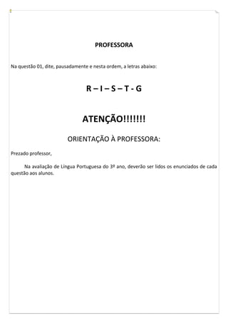 PROFESSORA


Na questão 01, dite, pausadamente e nesta ordem, a letras abaixo:



                                 R–I–S–T-G


                               ATENÇÃO!!!!!!!
                         ORIENTAÇÃO À PROFESSORA:
Prezado professor,

      Na avaliação de Língua Portuguesa do 3º ano, deverão ser lidos os enunciados de cada
questão aos alunos.
 