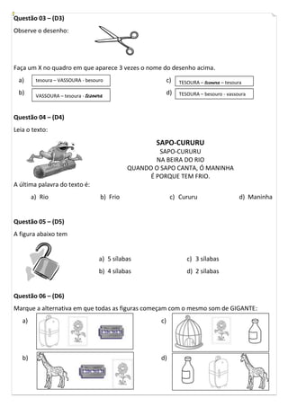 Questão 03 – (D3)
Observe o desenho:




Faça um X no quadro em que aparece 3 vezes o nome do desenho acima.
 a)      tesoura – VASSOURA - besouro                       c)   TESOURA – tesoura – tesoura
 b)      VASSOURA – tesoura - tesoura
                                                            d)   TESOURA – besouro - vassoura



Questão 04 – (D4)
Leia o texto:
                                                      SAPO-CURURU
                                                       SAPO-CURURU
                                                      NA BEIRA DO RIO
                                              QUANDO O SAPO CANTA, Ó MANINHA
                                                    É PORQUE TEM FRIO.
A última palavra do texto é:
        a) Rio                      b) Frio                  c) Cururu                     d) Maninha


Questão 05 – (D5)
A figura abaixo tem


                                   a) 5 sílabas                     c) 3 sílabas
                                   b) 4 sílabas                     d) 2 sílabas


Questão 06 – (D6)
Marque a alternativa em que todas as figuras começam com o mesmo som de GIGANTE:
   a)                                                  c)




   b)                                                  d)
 