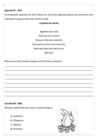 Questão 07 – (D7)
O computador aprontou de novo! Desta vez, ele juntou algumas palavras que deveriam estar
separadas e separou outras de maneira errada.
                                    A galinha do vizinho


                                     Agalinha dovizi nho
                                    Bota ovo ama relinho
                                Botaum, bota dois, bota três
                             Bota qua tro, bo ta cinco, bota seis,
                              Bota sete, bota oito, bota no ve,
                                          Bota dez!


Reescreva o texto usando o espaço correto entre as palavras.
_____________________________________________________________________________
_____________________________________________________________________________
_____________________________________________________________________________
_____________________________________________________________________________
_____________________________________________________________________________
_____________________________________________________________________________
_____________________________________________________________________________
_____________________________________________________________________________


Questão 08 – (D8)
Marque a alternativa que mostra o nome da figura:


      a) focinheira
      b) fofoqueira
      c) fogueira
      d) forasteira
 