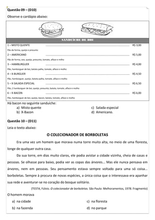 Questão 09 – (D10)
Observe o cardápio abaixo:




                                                             SANDUÍCHE DE BOI
1 – MISTO QUENTE                       ....................................................................................................................   R$ 3,00
Pão de forma, queijo e presunto

2 – AMERICANO                          ....................................................................................................................   R$ 5,00
Pão de forma, ovo, queijo, presunto, tomate, alface e milho

3 – HAMBURGUER                         ....................................................................................................................   R$ 4,00
Pão, hambúrguer de boi, batata palha, tomate, alface e molho

4 – X-BURGUER                          ....................................................................................................................   R$ 4,50
Pão, hambúrguer, queijo, batata palha, tomate, alface e molho

5 – X-SALADA ESPECIAL                  ....................................................................................................................   R$ 6,50
Pão, 2 hambúrguer de boi, queijo, presunto, batata, tomate, alface e molho

6 – X-BACON                            ....................................................................................................................   R$ 6,00
Pão, hambúrguer de boi, queijo, bacon, batata, tomate, alface e molho

Há bacon no seguinte sanduíche:
     a) Misto quente                                                                                  c) Salada especial
     b) X-Bacon                                                                                       d) Americano.

Questão 10 – (D11)
Leia o texto abaixo:
                                         O COLECIONADOR DE BORBOLETAS
         Era uma vez um homem que morava numa torre muito alta, no meio de uma floresta,
longe de qualquer outra casa.
         Da sua torre, em dias muito claros, ele podia avistar a cidade vizinha, cheia de casas e
pessoas. Se olhasse para baixo, podia ver as copas das árvores... Mas ele nunca pensava em
árvores, nem em pessoas. Seu pensamento estava sempre voltado para uma só coisa...
borboletas. Sempre à procura de novas espécies, a única coisa que o interessava era apanhar
sua rede e aventurar-se no coração do bosque solitário.
                        (TESTA, Fúlvio. O colecionador de borboletas. São Paulo: Melhoramentos, 1978. Fragmento)
O homem morava
    a) na cidade                                                                               c) na floresta
    b) na fazenda                                                                              d) no parque
 