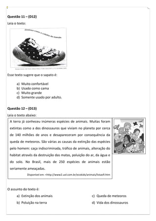 Questão 11 – (D12)
Leia o texto:




Esse texto sugere que o sapato é:

      a)   Muito confortável
      b)   Usado como cama
      c)   Muito grande
      d)   Somente usado por adulto.


Questão 12 – (D13)
Leia o texto abaixo:
 A terra já conheceu inúmeras espécies de animais. Muitas foram
 extintas como a dos dinossauros que viviam no planeta por cerca
 de 140 milhões de anos e desapareceram por consequência da
 queda de meteoros. São várias as causas da extinção das espécies
 pelo homem: caça indiscriminada, tráfico de animais, alteração do
 habitat através da destruição das matas, poluição do ar, da água e
 do solo. No Brasil, mais de 250 espécies de animais estão
 seriamente ameaçadas.
                Disponível em: <http://www2.uol.com.br/ecokids/animais/listaofi.htm




O assunto do texto é:
      a) Extinção dos animais                                       c) Queda de meteoros
      b) Poluição na terra                                          d) Vida dos dinossauros
 