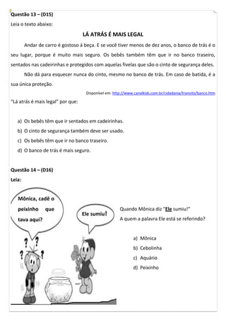 Questão 13 – (D15)
Leia o texto abaixo:
                                   LÁ ATRÁS É MAIS LEGAL
        Andar de carro é gostoso á beça. E se você tiver menos de dez anos, o banco de trás é o
seu lugar, porque é muito mais seguro. Os bebês também têm que ir no banco traseiro,
sentados nas cadeirinhas e protegidos com aquelas fivelas que são o cinto de segurança deles.
        Não dá para esquecer nunca do cinto, mesmo no banco de trás. Em caso de batida, é a
sua única proteção.
                                    Disponível em: http://www.canalkids.com.br/cidadania/transito/banco.htm

“Lá atrás é mais legal” por que:


   a) Os bebês têm que ir sentados em cadeirinhas.
   b) O cinto de segurança também deve ser usado.
   c) Os bebês têm que ir no banco traseiro.
   d) O banco de trás é mais seguro.


Questão 14 – (D16)
Leia:


   Mônica, cadê o
   peixinho      que                                  Quando Mônica diz “Ele sumiu!”
                                   Ele sumiu!
   tava aqui?                                         A quem a palavra Ele está se referindo?


                                                             a) Mônica
                                                             b) Cebolinha
                                                             c) Aquário
                                                             d) Peixinho
 