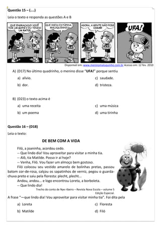 Questão 15 – (....)
Leia o texto e responda as questões A e B




                                             Disponível em: www.meninomaluquinho.com.br Acesso em: 12 fev. 2010

   A) (D17) No último quadrinho, o menino disse “UFA!” porque sentiu
      a) alívio.                                                      c) saudade.
      b) dor.                                                         d) tristeza.


   B) (D23) o texto acima é
      a) uma receita                                                  c) uma música
      b) um poema                                                     d) uma tirinha


Questão 16 – (D18)
Leia o texto:
                          DE BEM COM A VIDA
      Filó, a joaninha, acordou cedo.
      -- Que lindo dia! Vou aproveitar para visitar a minha tia.
      -- Alô, tia Matilde. Posso ir aí hoje?
      -- Venha, Filó. Vou fazer um almoço bem gostoso.
      Filó colocou seu vestido amarelo de bolinhas pretas, passou
batom cor-de-rosa, calçou os sapatinhos de verniz, pegou o guarda-
chuva preto e saiu pela floresta: plecht, plecht...
      Andou, andou... e logo encontrou Loreta, a borboleta.
      -- Que lindo dia!
                      Trecho do conto de Nye ribeiro – Revista Nova Escola – volume 5
                                                                      Edição Especial.
A frase “—que lindo dia! Vou aproveitar para visitar minha tia”. Foi dita pela
      a) Loreta                                                       c) Floresta
      b) Matilde                                                      d) Filó
 