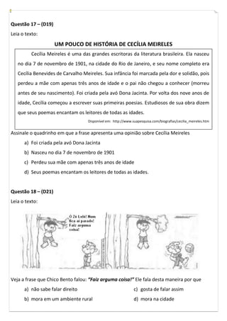 Questão 17 – (D19)
Leia o texto:
                     UM POUCO DE HISTÓRIA DE CECÍLIA MEIRELES
         Cecília Meireles é uma das grandes escritoras da literatura brasileira. Ela nasceu
   no dia 7 de novembro de 1901, na cidade do Rio de Janeiro, e seu nome completo era
   Cecília Benevides de Carvalho Meireles. Sua infância foi marcada pela dor e solidão, pois
   perdeu a mãe com apenas três anos de idade e o pai não chegou a conhecer (morreu
   antes de seu nascimento). Foi criada pela avó Dona Jacinta. Por volta dos nove anos de
   idade, Cecília começou a escrever suas primeiras poesias. Estudiosos de sua obra dizem
   que seus poemas encantam os leitores de todas as idades.
                                   Disponível em: http://www.suapesquisa.com/biografias/cecilia_meireles.htm


Assinale o quadrinho em que a frase apresenta uma opinião sobre Cecília Meireles
      a) Foi criada pela avó Dona Jacinta
      b) Nasceu no dia 7 de novembro de 1901
      c) Perdeu sua mãe com apenas três anos de idade
      d) Seus poemas encantam os leitores de todas as idades.


Questão 18 – (D21)
Leia o texto:




Veja a frase que Chico Bento falou: “Faiz arguma coisa!” Ele fala desta maneira por que
      a) não sabe falar direito                               c) gosta de falar assim
      b) mora em um ambiente rural                            d) mora na cidade
 