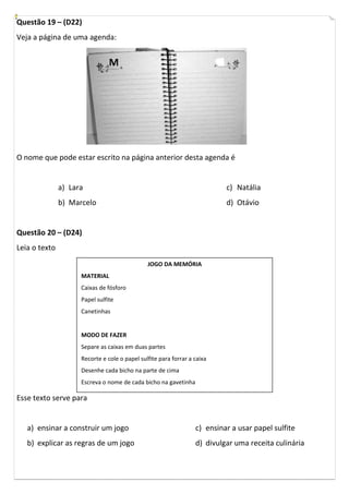 Questão 19 – (D22)
Veja a página de uma agenda:




O nome que pode estar escrito na página anterior desta agenda é


               a) Lara                                                     c) Natália
               b) Marcelo                                                  d) Otávio


Questão 20 – (D24)
Leia o texto
                                               JOGO DA MEMÓRIA
                     MATERIAL
                     Caixas de fósforo
                     Papel sulfite
                     Canetinhas


                     MODO DE FAZER
                     Separe as caixas em duas partes
                     Recorte e cole o papel sulfite para forrar a caixa
                     Desenhe cada bicho na parte de cima
                     Escreva o nome de cada bicho na gavetinha

Esse texto serve para


   a) ensinar a construir um jogo                                 c) ensinar a usar papel sulfite
   b) explicar as regras de um jogo                               d) divulgar uma receita culinária
 