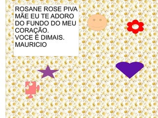 ROSANE ROSE PIVA
MÃE EU TE ADORO
DO FUNDO DO MEU
CORAÇÃO.
VOCE É DIMAIS.
MAURICIO
 