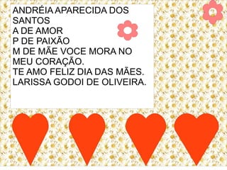 ANDRÉIA APARECIDA DOS
SANTOS
A DE AMOR
P DE PAIXÃO
M DE MÃE VOCE MORA NO
MEU CORAÇÃO.
TE AMO FELIZ DIA DAS MÃES.
LARISSA GODOI DE OLIVEIRA.
 