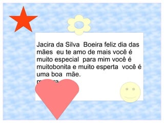 Jacira da Silva Boeira feliz dia das
mães eu te amo de mais você é
muito especial para mim você é
muitobonita e muito esperta você é
uma boa mãe.
mayara
 