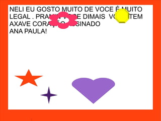 NELI EU GOSTO MUITO DE VOCE É MUITO
LEGAL . PRAMIN VOCE DIMAIS VOCE TEM
AXAVE CORAÇÃO ASSINADO
ANA PAULA!
 