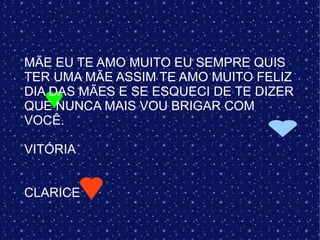 MÃE EU TE AMO MUITO EU SEMPRE QUIS
TER UMA MÃE ASSIM TE AMO MUITO FELIZ
DIA DAS MÃES E SE ESQUECI DE TE DIZER
QUE NUNCA MAIS VOU BRIGAR COM
VOCÊ.

VITÓRIA


CLARICE
 