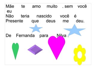 Mãe    te    amo muito . sem você
eu
Não    teria   nascido  você é
Presente     que   deus  me   deu.


De   Fernanda   para   Nilva .
 