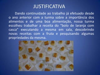 JUSTIFICATIVA
Dando continuidade ao trabalho já efetuado desde
o ano anterior com a turma sobre a importância dos
alimentos e de uma boa alimentação, nossa turma
escolheu trabalhar a receita do “bolo de laranja com
casca” executando a mesma em sala, descobrindo
novas receitas com a fruta e pesquisando algumas
propriedades da mesma.
 