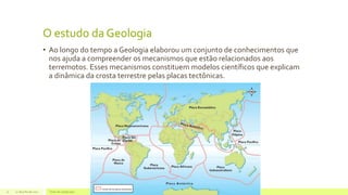 O estudo da Geologia
• Ao longo do tempo a Geologia elaborou um conjunto de conhecimentos que
nos ajuda a compreender os mecanismos que estão relacionados aos
terremotos. Esses mecanismos constituem modelos científicos que explicam
a dinâmica da crosta terrestre pelas placas tectônicas.
22 de julho de 2012 Texto do rodapé aqui11
 