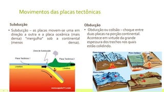 Movimentos das placas tectônicas
Subducção
• Subducção – as placas movem-se uma em
direção a outra e a placa oceânica (mais
densa) “mergulha” sob a continental
(menos densa).
Obducção
• Obducção ou colisão – choque entre
duas placas na porção continental.
Acontece em virtude da grande
espessura dos trechos nos quais
estão colidindo.
22 de julho de 2012 Texto do rodapé aqui14
 