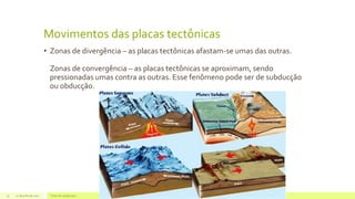 Movimentos das placas tectônicas
• Zonas de divergência – as placas tectônicas afastam-se umas das outras.
Zonas de convergência – as placas tectônicas se aproximam, sendo
pressionadas umas contra as outras. Esse fenômeno pode ser de subducção
ou obducção.
22 de julho de 2012 Texto do rodapé aqui15
 