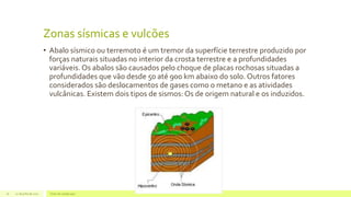 Zonas sísmicas e vulcões
• Abalo sísmico ou terremoto é um tremor da superfície terrestre produzido por
forças naturais situadas no interior da crosta terrestre e a profundidades
variáveis. Os abalos são causados pelo choque de placas rochosas situadas a
profundidades que vão desde 50 até 900 km abaixo do solo. Outros fatores
considerados são deslocamentos de gases como o metano e as atividades
vulcânicas. Existem dois tipos de sismos: Os de origem natural e os induzidos.
22 de julho de 2012 Texto do rodapé aqui16
 