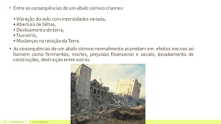 • Entre as consequências de um abalo sísmico citamos:
•Vibração do solo com intensidades variada,
• Abertura de falhas,
• Deslizamento de terra,
•Tsunamis,
• Mudanças na rotação daTerra.
• As consequências de um abalo sísmico normalmente acarretam em efeitos nocivos ao
homem como ferimentos, mortes, prejuízos financeiros e sociais, desabamento de
construções, destruição entre outros.
22 de julho de 2012 Texto do rodapé aqui17
 
