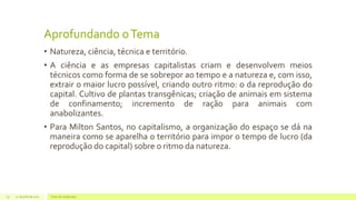 Aprofundando oTema
• Natureza, ciência, técnica e território.
• A ciência e as empresas capitalistas criam e desenvolvem meios
técnicos como forma de se sobrepor ao tempo e a natureza e, com isso,
extrair o maior lucro possível, criando outro ritmo: o da reprodução do
capital. Cultivo de plantas transgênicas; criação de animais em sistema
de confinamento; incremento de ração para animais com
anabolizantes.
• Para Milton Santos, no capitalismo, a organização do espaço se dá na
maneira como se aparelha o território para impor o tempo de lucro (da
reprodução do capital) sobre o ritmo da natureza.
22 de julho de 2012 Texto do rodapé aqui19
 