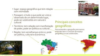 Principais conceitos
geográficos
• lugar: espaço geográfico que tem relação
com intimidade
• Paisagem: é tudo o que pode ser visto e
observado de um determinado lugar,
pode ser subdividido em natural e
cultural.
• Território: tem relação com manifestação
de poder, pode ser político ou cultural.
• Região: tem semelhanças entre si, pode
ser política, cultural e econômica.
Para entender a geografia precisamos
entender bem o conceito de espaço
geográfico e suas subdivisões.
22 de julho de 2012 Texto do rodapé aqui3
 