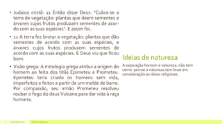 Ideias de natureza
• Judaico cristã: 11 Então disse Deus: "Cubra-se a
terra de vegetação: plantas que deem sementes e
árvores cujos frutos produzam sementes de acor-
do com as suas espécies". E assim foi.
• 12 A terra fez brotar a vegetação: plantas que dão
sementes de acordo com as suas espécies, e
árvores cujos frutos produzem sementes de
acordo com as suas espécies. E Deus viu que ficou
bom.
• Visão grega: A mitologia grega atribui a origem do
homem ao feito dos titãs Epimeteu e Prometeu.
Epimeteu teria criado os homens sem vida,
imperfeitos e feitos a partir de um molde de barro.
Por compaixão, seu irmão Prometeu resolveu
roubar o fogo do deus Vulcano para dar vida à raça
humana.
A separação homem e natureza: não tem
como pensar a natureza sem levar em
consideração as ideias religiosas.
22 de julho de 2012 Texto do rodapé aqui4
 