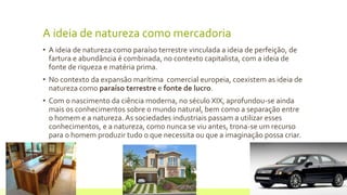 A ideia de natureza como mercadoria
• A ideia de natureza como paraíso terrestre vinculada a ideia de perfeição, de
fartura e abundância é combinada, no contexto capitalista, com a ideia de
fonte de riqueza e matéria prima.
• No contexto da expansão marítima comercial europeia, coexistem as ideia de
natureza como paraíso terrestre e fonte de lucro.
• Com o nascimento da ciência moderna, no século XIX, aprofundou-se ainda
mais os conhecimentos sobre o mundo natural, bem como a separação entre
o homem e a natureza. As sociedades industriais passam a utilizar esses
conhecimentos, e a natureza, como nunca se viu antes, trona-se um recurso
para o homem produzir tudo o que necessita ou que a imaginação possa criar.
22 de julho de 2012 Texto do rodapé aqui5
 