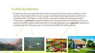A ideia da natureza
• A ideia da natureza separada do homem é passível de crítica, pois a natureza está
sempre relacionada à forma com a qual a sociedade está organizada econômica e
culturalmente. Karl Marx, no século XIX, considera a ideia de natureza em dois
momentos: a primeira é compreendida como aquela anterior a história humana, na
qual as transformações estão inserida em escala geológica, já a segunda é aquela em
é usada pelo homem para suprir as suas necessidade de sobrevivência.
22 de julho de 2012 Texto do rodapé aqui6
 
