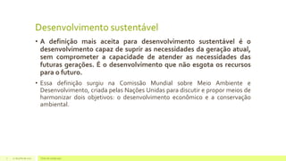 Desenvolvimento sustentável
• A definição mais aceita para desenvolvimento sustentável é o
desenvolvimento capaz de suprir as necessidades da geração atual,
sem comprometer a capacidade de atender as necessidades das
futuras gerações. É o desenvolvimento que não esgota os recursos
para o futuro.
• Essa definição surgiu na Comissão Mundial sobre Meio Ambiente e
Desenvolvimento, criada pelas Nações Unidas para discutir e propor meios de
harmonizar dois objetivos: o desenvolvimento econômico e a conservação
ambiental.
22 de julho de 2012 Texto do rodapé aqui7
 