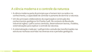 A ciência moderna e o controle da natureza
• A ciência moderna parte do principio que o homem tem na razão e no
conhecimento, a capacidade de controlar e portanto de dominar a natureza.
• Um dos principais colaboradores da organização e construção dos
conhecimentos geológicos foi Charles Lyell. No contexto da Revolução
industrial inglesa. Lyell e outros cientistas, desenvolveram teorias, modelos,
sistematizações para explicar o controle da natureza.
• A sistematização criada por Lyell permite o estudo das transformações nas
estruturas rochosas ocorridas nas diversas eras e períodos geológicos.
22 de julho de 2012 Texto do rodapé aqui9
 