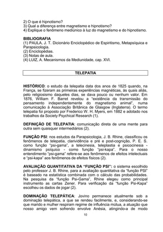 2) O que é hipnotismo?
3) Qual a diferença entre magnetismo e hipnotismo?
4) Explique o fenômeno mediúnico à luz do magnetismo e do hipnotismo.
BIBLIOGRAFIA
(1) PAULA, J. T. Dicionário Enciclopédico de Espiritismo, Metapsíquica e
Parapsicologia.
(2) Enciclopédias.
(3) Notas de aula.
(4) LUIZ, A. Mecanismos da Mediunidade, cap. XVI.
TELEPATIA
HISTÓRICO: o estudo da telepatia data dos anos de 1825 quando, na
França, se fizeram as primeiras experiências magnéticas, às quais aliás,
pelo religiosismo daqueles dias, se dava pouco ou nenhum valor. Em
1876, William F. Barret revelou a “existência da transmissão do
pensamento independentemente do magnetismo animal”, numa
comunicação à Associação Britânica de Glasgow (Inglaterra). O termo
telepatia foi proposto por Frederico W. H. Myers, em 1882 e adotado nos
trabalhos da Society Psychical Research (1).
DEFINIÇÃO DE TELEPATIA: comunicação direta de uma mente para
outra sem quaisquer intermediários (2).
FUNÇÃO PSI: nos estudos da Parapsicologia, J. B. Rhine, classificou os
fenômenos de telepatia, clarividência e pré e post-cognição, P. E. S.
como função “psi-gama”, a telecinesia, teleplastia e psicocinesia -
dinamismo psíquico - como função “psi-kapa”. Para o nosso
entendimento “psi-gama” refere-se aos fenômenos de efeitos intelectuais
e “psi-kapa” aos fenômenos de efeitos físicos (2).
AVALIAÇÃO QUANTITATIVA DA “FUNÇÃO PSI”: o sistema escolhido
pelo professor J. B. Rhine, para a avaliação quantitativa da “função PSI”
é baseado na estatística combinada com o cálculo das probabilidades.
Na pesquisa da “função Psi-Gama”, Rhine elegeu como principal
instrumento as cartas Zener. Para verificação da “função Psi-Kapa”
escolheu os dados de jogar (2).
DOMINAÇÃO TELEPÁTICA: Jovino permanece atualmente sob a
dominação telepática, a que se rendeu facilmente, e, considerando-se
que marido e mulher respiram regime de influência mútua, a atuação que
nosso amigo vem sofrendo envolve Anésia, atingindo-a de modo
10
 