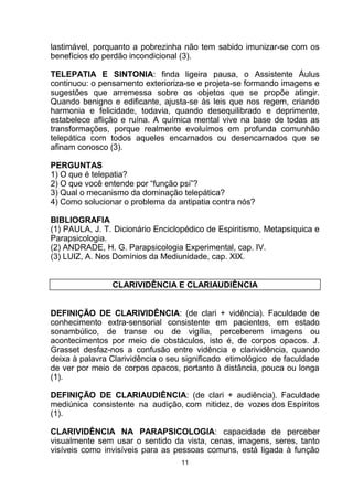 lastimável, porquanto a pobrezinha não tem sabido imunizar-se com os
benefícios do perdão incondicional (3).
TELEPATIA E SINTONIA: finda ligeira pausa, o Assistente Áulus
continuou: o pensamento exterioriza-se e projeta-se formando imagens e
sugestões que arremessa sobre os objetos que se propõe atingir.
Quando benigno e edificante, ajusta-se às leis que nos regem, criando
harmonia e felicidade, todavia, quando desequilibrado e deprimente,
estabelece aflição e ruína. A química mental vive na base de todas as
transformações, porque realmente evoluímos em profunda comunhão
telepática com todos aqueles encarnados ou desencarnados que se
afinam conosco (3).
PERGUNTAS
1) O que é telepatia?
2) O que você entende por “função psi”?
3) Qual o mecanismo da dominação telepática?
4) Como solucionar o problema da antipatia contra nós?
BIBLIOGRAFIA
(1) PAULA, J. T. Dicionário Enciclopédico de Espiritismo, Metapsíquica e
Parapsicologia.
(2) ANDRADE, H. G. Parapsicologia Experimental, cap. IV.
(3) LUIZ, A. Nos Domínios da Mediunidade, cap. XIX.
CLARIVIDÊNCIA E CLARIAUDIÊNCIA
DEFINIÇÃO DE CLARIVIDÊNCIA: (de clari + vidência). Faculdade de
conhecimento extra-sensorial consistente em pacientes, em estado
sonambúlico, de transe ou de vigília, perceberem imagens ou
acontecimentos por meio de obstáculos, isto é, de corpos opacos. J.
Grasset desfaz-nos a confusão entre vidência e clarividência, quando
deixa à palavra Clarividência o seu significado etimológico de faculdade
de ver por meio de corpos opacos, portanto à distância, pouca ou longa
(1).
DEFINIÇÃO DE CLARIAUDIÊNCIA: (de clari + audiência). Faculdade
mediúnica consistente na audição, com nitidez, de vozes dos Espíritos
(1).
CLARIVIDÊNCIA NA PARAPSICOLOGIA: capacidade de perceber
visualmente sem usar o sentido da vista, cenas, imagens, seres, tanto
visíveis como invisíveis para as pessoas comuns, está ligada à função
11
 