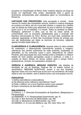 psi-gama na classificação de Rhine. Este vocábulo adquiriu ao longo do
tempo um significado mais amplo, abrangendo toda a gama de
fenômenos compreendida pela criptestesia geral na nomenclatura de
Richet (2).
CAPTAÇÃO DAS PERCEPÇÕES: toda percepção é mental... Ainda
mesmo no campo das impressões comuns, embora a criatura empregue
os ouvidos e os olhos, ela vê e ouve pelo cérebro, e, apesar de o cérebro
usar as células do córtex para selecionar os sons e imprimir as imagens,
quem ouve e vê na realidade, é a mente. Todos os sentidos na esfera
fisiológica, pertencem à alma, que os fixa no corpo carnal, de
conformidade com os princípios estabelecidos para a evolução dos
Espíritos reencarnados na Terra. Somos, por outro lado, receptores de
reduzida capacidade, à frente das inumeráveis formas de energia que
nos são desfechadas por todos os domínios do Universo, captando
apenas humilde fração delas (3).
CLARIVIDÊNCIA E CLARIAUDIÊNCIA: atuando sobre os raios mentais
do medianeiro, o desencarnado transmite-lhe quadros e imagens,
valendo-se dos centros autônomos da visão profunda, localizados no
diencéfalo, ou lhe comunica vozes e sons, utilizando-se da cóclea.
Portanto, pela associação dos raios mentais entre a entidade e o médium
dotado de mais amplas percepções visuais e auditivas, a visão e a
audição se fazem diretas, do recinto exterior para o campo íntimo,
graduando-se, contudo, em expressões variadas (4).
VIDÊNCIA E AUDIÊNICA, MÉDIUNS VIDENTES: são dotados da
faculdade de ver os Espíritos. Pode-se dar no estado normal ou
sonambúlico. MÉDIUNS AUDITIVOS: ouvem a voz dos Espíritos,
algumas vezes uma voz íntima que se faz ouvir na consciência, de outras
vezes é uma voz exterior, clara e distinta como a de uma pessoa viva (5).
PERGUNTAS
1) Defina clarividência e clariaudiência.
2) Há diferença entre vidência e clarividência? Qual?
3) Pode o médium ver e ouvir Espíritos contra a sua vontade?
4) Qual o mecanismo da clarividência e clariaudiência?
BIBLIOGRAFIA
(1) PAULA, J. T. Dicionário Enciclopédico de Espiritismo, Metapsíquica e
Parapsicologia.
(2) ANDRADE, H. G. Parapsicologia Experimental, cap. IV.
(3) LUIZ, A. Nos Domínios da Mediunidade, cap. XIX.
(4) LUIZ, A. Mecanismos da Mediunidade, cap. XVIII.
(5) KARDEC, A. O Livro dos Médiuns, cap. XIV, itens 165 e 167.
12
 