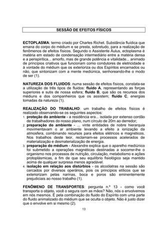 SESSÃO DE EFEITOS FÍSICOS
ECTOPLASMA: termo criado por Charles Richet. Substância fluídica que
emana do corpo do médium e se presta, sobretudo, para a realização de
fenômenos de efeitos físicos. Segundo o Assistente Áulus, ectoplasma é
matéria em estado de condensação intermediário entre a matéria densa
e a perispirítica... amorfo, mas de grande potência e vitalidade... animado
de princípios criativos que funcionam como condutores de eletricidade e
à vontade do médium que os exterioriza ou dos Espíritos encarnados ou
não, que sintonizam com a mente mediúnica, senhoreando-lhe o modo
de ser (1).
NATUREZA DOS FLUIDOS: numa sessão de efeitos físicos, constata-se
a utilização de três tipos de fluidos: fluido A, representando as forças
superiores e sutis de nossa esfera; fluido B, que são os recursos dos
médiuns e dos companheiros que os assistem; fluido C, energias
tomadas da natureza (1).
REALIZAÇÃO DO TRABALHO: um trabalho de efeitos físicos é
realizado observando-se os seguintes aspectos:
1. proteção do ambiente - a residência era... isolada por extenso cordão
de trabalhadores do nosso plano, num círculo de 20m ao derredor;
2. preparação do ambiente - ... vinte entidades de nobre hierarquia
movimentavam o ar ambiente levando a efeito a ionização da
atmosfera, combinando recursos para efeitos elétricos e magnéticos.
Nos trabalhos deste teor, reclamam-se processos acelerados de
materialização e desmaterialização de energia.
3. preparação do médium - Alexandre explica que o aparelho mediúnico
foi submetido a operações magnéticas destinadas a socorrer-lhe o
organismo nos processos de nutrição, circulação, metabolismo e ações
protoplásmicas, a fim de que seu equilíbrio fisiológico seja mantido
acima de qualquer surpresa menos agradável.
4. isolação em relação aos distúrbios - os alcoólatras na sessão são
cercados por diversos operários, pois os princípios etílicos que se
exteriorizam pelas narinas, boca e poros são eminentemente
prejudiciais ao nosso trabalho (1).
FENÔMENO DE TRANSPORTES: pergunta n.º 13 - como você
transporta o objeto, você o segura com as mãos? Não, nós o envolvemos
em nós mesmos. É pela combinação do fluido do Espírito com uma parte
do fluido animalizado do médium que se oculta o objeto. Não é justo dizer
que o envolve em si mesmo (2).
13
 