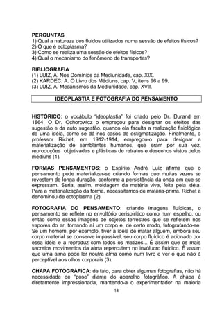 PERGUNTAS
1) Qual a natureza dos fluidos utilizados numa sessão de efeitos físicos?
2) O que é ectoplasma?
3) Como se realiza uma sessão de efeitos físicos?
4) Qual o mecanismo do fenômeno de transportes?
BIBLIOGRAFIA
(1) LUIZ, A. Nos Domínios da Mediunidade, cap. XIX.
(2) KARDEC, A. O Livro dos Médiuns, cap. V, itens 96 a 99.
(3) LUIZ, A. Mecanismos da Mediunidade, cap. XVII.
IDEOPLASTIA E FOTOGRAFIA DO PENSAMENTO
HISTÓRICO: o vocábulo “ideoplastia” foi criado pelo Dr. Durand em
1864. O Dr. Ochorowicz o empregou para designar os efeitos das
sugestão e da auto sugestão, quando ela faculta a realização fisiológica
de uma idéia, como se dá nos casos de estigmatização. Finalmente, o
professor Richet, em 1912-1914, empregou-o para designar a
materialização de semblantes humanos, que eram por sua vez,
reproduções objetivadas e plásticas de retratos e desenhos vistos pelos
médiuns (1).
FORMAS PENSAMENTOS: o Espírito André Luiz afirma que o
pensamento pode materializar-se criando formas que muitas vezes se
revestem de longa duração, conforme a persistência da onda em que se
expressam. Seria, assim, moldagem da matéria viva, feita pela idéia.
Para a materialização da forma, necessitamos de matéria-prima. Richet a
denominou de ectoplasma (2).
FOTOGRAFIA DO PENSAMENTO: criando imagens fluídicas, o
pensamento se reflete no envoltório perispirítico como num espelho, ou
então como essas imagens de objetos terrestres que se refletem nos
vapores do ar, tomando aí um corpo e, de certo modo, fotografando-se.
Se um homem, por exemplo, tiver a idéia de matar alguém, embora seu
corpo material se conserve impassível, seu corpo fluídico é acionado por
essa idéia e a reproduz com todos os matizes... É assim que os mais
secretos movimentos da alma repercutem no invólucro fluídico. É assim
que uma alma pode ler noutra alma como num livro e ver o que não é
perceptível aos olhos corporais (3).
CHAPA FOTOGRÁFICA: de fato, para obter algumas fotografias, não há
necessidade de “pose” diante do aparelho fotográfico. A chapa é
diretamente impressionada, mantendo-a o experimentador na maioria
14
 
