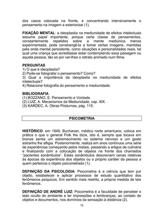 dos casos colocada na fronte, e concentrando intensivamente o
pensamento na imagem a exteriorizar (1).
FIXAÇÃO MENTAL: a ideoplastia na mediunidade de efeitos intelectuais
assume papel importante, porque certa classe de pensamentos,
constantemente repetidos sobre a mente mediúnica menos
experimentada, pode constrangê-la a tomar certas imagens, mantidas
pela onda mental persistente, como situações e personalidades reais, tal
qual uma criança que acreditasse estar contemplando essa paisagem ou
aquela pessoa, tão só por ver-lhes o retrato animado num filme.
PERGUNTAS
1) O que é ideoplastia?
2) Pode-se fotografar o pensamento? Como?
3) Qual a importância da ideoplastia na mediunidade de efeitos
intelectuais?
4) Relacione fotografia do pensamento e mediunidade.
BIBLIOGRAFIA
(1) BOZZANO, E. Pensamento e Vontade.
(2) LUIZ, A. Mecanismos da Mediunidade, cap. XIX.
(3) KARDEC, A. Obras Póstumas, pág. 115.
PSICOMETRIA
HISTÓRICO: em 1849, Buchanan, médico norte americano, coloca em
prática o que o general Polk lhe dizia, isto é, sempre que tocava em
bronze sentia um estremecimento no sistema nervoso e um gosto
estranho lhe afligia. Posteriormente, realiza em anos contínuos uma série
de experiências começando pelos metais, passando a artigos de culinária
e finalizando com a colocação de objetos na fronte dos chamados
“pacientes sonâmbulos”. Estes sonâmbulos descreviam cenas relativas
às épocas da experiência dos objetos ou o próprio caráter da pessoa a
quem pertencia o objeto psicometrado (1).
DEFINIÇÃO DA PSICOLOGIA: Psicometria é a ciência que tem por
objeto, estabelecer e aplicar processos de estudo quantitativo dos
fenômenos psíquicos. Em sentido mais restrito, a própria medida de tais
fenômenos.
DEFINIÇÃO DE ANDRÉ LUIZ: Psicometria é a faculdade de perceber o
lado oculto do ambiente e ler impressões e lembranças, ao contato de
objetos e documentos, nos domínios da sensação à distância (2).
15
 