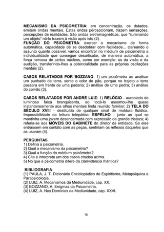 MECANISMO DA PSICOMETRIA: em concentração, os dotados,
emitem ondas mentais. Estas ondas percepcionam, trazem sensações,
percepções de realidades. São ondas eletromagnéticas, que “iluminando
um objeto” nô-lo trazem à visão após isto (2).
FUNÇÃO DO PSICÔMETRA: exercer o mecanismo de forma
automática, capacidade de se desdobrar com facilidade... clareando o
assunto quanto possível, vamos encontrar no médium de psicometria a
individualidade que consegue desarticular, de maneira automática, a
força nervosa de certos núcleos, como por exemplo: os da visão e da
audição, transferindo-lhes a potencialidade para as próprias oscilações
mentais (2).
CASOS RELATADOS POR BOZZANO: 1) um psicômetra ao analisar
um punhado de terra, sente o odor do pão, porque no trajeto a terra
passara em frente de uma padaria; 2) análise de uma pedra; 3) análise
do carvão (3).
CASOS RELATADOS POR ANDRÉ LUIZ: 1) RELÓGIO - aureolado de
luminosa faixa branquicenta, ao tocá-lo assomou-lhe quase
instantaneamente aos olhos mentais linda reunião familiar; 2) TELA DO
SÉCULO XVIII - destituída de qualquer sinal de moldura fluídica.
Impossibilidade da leitura telepática; ESPELHO - junto ao qual se
mantinha uma jovem desencarnada com expressão de grande tristeza; 4)
referia-se aos MÓVEIS DO GABINETE do diretor da entidade. Se eles
entrassem em contato com as peças, sentiriam os reflexos daqueles que
as usaram (4).
PERGUNTAS
1) Defina a psicometria.
2) Qual o mecanismo da psicometria?
3) Qual a função do médium psicômetra?
4) Cite e interprete um dos casos citados acima.
5) No que a psicometria difere da clarividência mântica?
BIBLIOGRAFIA
(1) PAULA, J. T. Dicionário Enciclopédico de Espiritismo, Metapsíquica e
Parapsicologia.
(2) LUIZ, A. Mecanismos da Mediunidade, cap. XX.
(3) BOZZANO, A. Enigmas da Psicometria.
(4) LUIZ, A. Nos Domínios da Mediunidade, cap. XXVI.
16
 