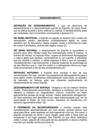 DESDOBRAMENTO
DEFINIÇÃO DE DESDOBRAMENTO: o que se denomina de
desdobramento é o desprendimento parcial do Espírito, do corpo físico,
que se efetua durante o sono: artificial ou natural. O desdobramento pode
ser consciente, semi-consciente, inconsciente e psíquico (1).
NO SONO ARTIFICIAL: o Espírito do agente se desloca sob a ordem do
hipnotizador, porém, permanece constantemente ligado ao corpo
somático por fio tenuíssimo. Nesta ocasião, anota e transmite por esse
fio avisos e anotações, através dos órgãos vocais (2).
NO SONO NATURAL: o deslocamento do Espírito é espontâneo e
procura seus afins. Muitas vezes fica ensimesmado sobre si mesmo, “o
homem do campo, no repouso físico, supera os fenômenos hipnagógicos
e volta à gleba que semeou, contemplando aí, em espírito, a plantação
que lhe recolhe o carinho; o artista regressa à obra a que se consagra,
mentalizando-lhe o aprimoramento; o espírito maternal se aconchega ao
pé dos filhinhos que a vida lhe confia, e o delinqüente retorna ao lugar
onde se encarcera a dor do seu arrependimento (2).
REPOUSO NOTURNO: o Espírito leva consigo o teor da sua
concentração. Por isso, convém nos prepararmos adequadamente para o
sono diário. Assim, escolhamos criteriosamente nosso lazer, os seriados
da televisão, as leituras para que influamos positivamente no
desdobramento do nosso Espírito.
DESDOBRAMENTO EM SERVIÇO: “chegara a vez do médium Antonio
Castro. Profundamente concentrado, denotava a confiança com que se
oferecia a maneira do magnetizador comum, impôs-lhe as mãos
aplicando-lhe passes de longo circuito. Castro adormeceu devagarinho,
do tórax emanava com abundância um vapor esbranquiçado que, em se
acumulando à feição de uma nuvem, depressa se transformou em
tamanho ligeiramente maior” (3).
O FENÔMENO DA BICORPOREIDADE: o homem quando está
completamente desmaterializado por sua virtude, quando elevou sua
alma para Deus, pode aparecer em dois lugares de uma vez. Eis como: o
Espírito encarnado ao sentir o sono chegar, pode pedir a Deus para se
transportar a um lugar qualquer. Seu Espírito, ou sua alma, abandona
então o corpo, seguido de uma parte de seu perispírito, e deixa a matéria
imunda num estado vizinho da morte (4).
17
 