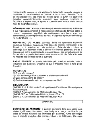 magnetização comum é um verdadeiro tratamento seguido, regular e
metódico, no outro as coisas se passam de modo muito diferente. Todos
os magnetizadores são mais ou menos aptos a curar, se souberem
trabalhar convenientemente, enquanto nos médiuns curadores a
faculdade é espontânea, e alguns a possuem sem nunca terem ouvido
falar de magnetização (3).
MÉDIUM PASSISTA: seria o mesmo que médiuns curadores. Refere-se
à sua higienização mental, à necessidade de ter grande domínio sobre si
mesmo, espontâneo equilíbrio de sentimentos, acentuado amor aos
semelhantes, alta compreensão da vida, fé vigorosa e profunda confiança
no Poder Divino (4).
MECANISMO DO PASSE: baseado ainda no fenômeno hipnótico,
podemos distinguir, claramente três tipos de campos vibratórios: o do
Espírito, o do médium e o do assistido... Estabelecido o clima de
confiança qual acontece entre o doente e o médico preferido, cria-se a
ligação sutil entre o necessitado e o socorrista e, por semelhante elo de
forças, ainda imponderáveis no mundo, verte o auxílio da Esfera Superior
na medida dos créditos de um e outro (4).
PASSE ESPÍRITA: é aquele efetuado pelo médium curador, sob a
influência dos Espíritos. Observa-se que o trabalho maior é feito pelos
Espíritos.
PERGUNTAS
1) O que são passes?
2) Qual a diferença entre curadores e médiuns curadores?
3) Qual o mecanismo do passe?
4) Qual o seu entendimento sobre o passe espírita?
BIBLIOGRAFIA
(1) PAULA, J. T. Dicionário Enciclopédico de Espiritismo, Metapsíquica e
Parapsicologia.
(2) LUIZ, A. Mecanismos da Mediunidade, cap. XIV.
(3) KARDEC, A. O Livro dos Médiuns, itens 175 e 176.
(4) LUIZ, A. Mecanismos da Mediunidade, cap. XXII.
ANIMISMO
DEFINIÇÃO DE ANIMISMO: a palavra animismo tem sido usada com
vários significados. Uma delas, para designar a crença primitiva de que
todas as coisas naturais são animadas por Espíritos, numa concepção
que é produto evolutivo das crenças tribais - as totêmicas. Um outro
19
 
