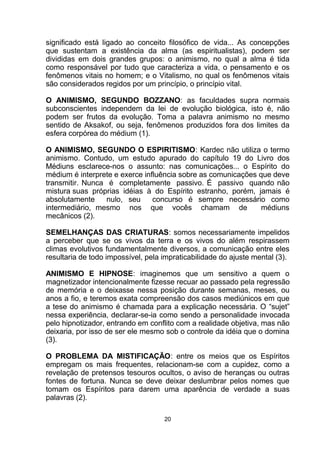 significado está ligado ao conceito filosófico de vida... As concepções
que sustentam a existência da alma (as espiritualistas), podem ser
divididas em dois grandes grupos: o animismo, no qual a alma é tida
como responsável por tudo que caracteriza a vida, o pensamento e os
fenômenos vitais no homem; e o Vitalismo, no qual os fenômenos vitais
são considerados regidos por um princípio, o princípio vital.
O ANIMISMO, SEGUNDO BOZZANO: as faculdades supra normais
subconscientes independem da lei de evolução biológica, isto é, não
podem ser frutos da evolução. Toma a palavra animismo no mesmo
sentido de Aksakof, ou seja, fenômenos produzidos fora dos limites da
esfera corpórea do médium (1).
O ANIMISMO, SEGUNDO O ESPIRITISMO: Kardec não utiliza o termo
animismo. Contudo, um estudo apurado do capítulo 19 do Livro dos
Médiuns esclarece-nos o assunto: nas comunicações... o Espírito do
médium é interprete e exerce influência sobre as comunicações que deve
transmitir. Nunca é completamente passivo. É passivo quando não
mistura suas próprias idéias à do Espírito estranho, porém, jamais é
absolutamente nulo, seu concurso é sempre necessário como
intermediário, mesmo nos que vocês chamam de médiuns
mecânicos (2).
SEMELHANÇAS DAS CRIATURAS: somos necessariamente impelidos
a perceber que se os vivos da terra e os vivos do além respirassem
climas evolutivos fundamentalmente diversos, a comunicação entre eles
resultaria de todo impossível, pela impraticabilidade do ajuste mental (3).
ANIMISMO E HIPNOSE: imaginemos que um sensitivo a quem o
magnetizador intencionalmente fizesse recuar ao passado pela regressão
de memória e o deixasse nessa posição durante semanas, meses, ou
anos a fio, e teremos exata compreensão dos casos mediúnicos em que
a tese do animismo é chamada para a explicação necessária. O “sujet”
nessa experiência, declarar-se-ia como sendo a personalidade invocada
pelo hipnotizador, entrando em conflito com a realidade objetiva, mas não
deixaria, por isso de ser ele mesmo sob o controle da idéia que o domina
(3).
O PROBLEMA DA MISTIFICAÇÃO: entre os meios que os Espíritos
empregam os mais frequentes, relacionam-se com a cupidez, como a
revelação de pretensos tesouros ocultos, o aviso de heranças ou outras
fontes de fortuna. Nunca se deve deixar deslumbrar pelos nomes que
tomam os Espíritos para darem uma aparência de verdade a suas
palavras (2).
20
 