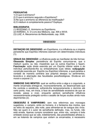 PERGUNTAS
1) O que é animismo?
2) O que é animismo segundo o Espiritismo?
3) No que o animismo se diferencia da mistificação?
4) O médium é completamente passivo? Explique.
BIBLIOGRAFIA
(1) BOZZANO, E. Animismo ou Espiritismo.
(2) KARDEC, A. O Livro dos Médiuns, cap. XIX e XXVII.
(3) LUIZ, A. Mecanismos da Mediunidade, cap. XXIII.
OBSESSÃO
DEFINIÇÃO DE OBSESSÃO: em Espiritismo, é a influência ou o império
persistente que Espíritos inferiores exercem em determinados indivíduos
(1).
GRAUS DA OBSESSÃO: a influência pode se manifestar de três formas:
Obsessão Simples: persistência do Espírito comunicar-se, que o
médium queira, ou não, impedindo que os outros Espíritos o façam;
Fascinação: ação direta exercida por um Espírito inferior sobre a do
indivíduo perturbando-lhe ou embaralhando suas idéias; subjugação:
constrição exercida por Espírito (ou Espíritos) inferiores, a qual paralisa a
vontade de maneira contrária aos próprios desejos ou sentimentos,
levando-o à aberração das faculdades psicofisiológicas. Divide-se em
moral e corporal (1).
SIMBIOSE DAS MENTES: qual se verifica entre a alga e o cogumelo, a
mente encarnada entrega-se, inconscientemente, ao desencarnado que
lhe controla a existência, sofrendo-lhe temporariamente o domínio até
certo ponto, mas, em troca, à face de sensibilidade excessiva de que se
reveste, passa a viver, enquanto perdure semelhante influência
necessariamente protegido contra o assalto de forças ocultas ainda mais
deprimentes (2).
OBSESSÃO E VAMPIRISMO: sem nos referirmos aos morcegos
sugadores, o vampiro, entre os homens, é o fantasma dos mortos, que
se retira do sepulcro, alta noite, para alimentar-se do sangue dos vivos.
Não sei quem é o autor de semelhante definição, mas, no fundo, não
está errada. Apenas cumpre considerar que, entre nós, vampiro é toda
entidade ociosa que se vale, indebitamente, das possibilidades alheias e,
em se tratando de vampiros que visitam os encarnados, é necessário
21
 