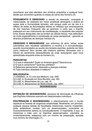 reconhecer que eles atendem aos sinistros propósitos a qualquer hora,
desde que encontrem guarida no estojo de carne dos homens (3).
PENSAMENTO E OBSESSÃO: o estudo da obsessão, conjugado à
mediunidade, se realizado em maior amplitude abrangeria o exame de
quase toda a Humanidade terrestre, isto porque cada um de nós é o
reflexo de todas as fecundações felizes ou infelizes que arremessamos
de nós mesmos. Enquanto não se aprimore, é certo que o Espírito
padecerá em seu instrumento de manifestação, a resultante dos próprios
erros. Esses desajustes não se limitam às células físicas, mas estendem-
se muito especialmente à constituição do corpo perispiritual... gerando os
diversos problemas de doenças mentais (4).
OBSESSÃO E MEDIUNIDADE: tais enfermos da alma, tantas vezes
submetidos sem resultado satisfatório, à insulina e à convulsoterapia,
quando recomendados ao auxílio dos templos espíritas, poderão ser tidos
como médiuns? Sem dúvida, são médiuns doentes, afinizados com o
fulcros de sentimento desequilibrado de onde ressurgiram para novo
aprendizado enquanto entre os homens (4).
PERGUNTAS
1) O que é obsessão? Quais os diversos graus? Descreva-os.
2) O que é vampirismo? Qual seu antídoto?
3) Relacione pensamento, obsessão e doenças mentais.
4) Todo indivíduo obsedado é médium?
BIBLIOGRAFIA
(1) KARDEC, A. O Livro dos Médiuns, cap. XXII.
(2) LUIZ, A. Evolução em Dois Mundos, cap. XIV.
(3) LUIZ, A. Missionários da Luz, cap. IV.
(4) LUIZ, A. Mecanismos da Mediunidade, cap. XXIV.
DESOBSESSÃO
DEFINIÇÃO DE DESOBSESSÃO: processo de eliminação da influência
que Espíritos inferiores exercem em determinados indivíduos.
DOUTRINAÇÃO E DESOBSESSÃO: o relacionamento com o mundo
espiritual se reveste de enganosa simplicidade. Realmente, em princípio,
qualquer pessoa dotada de faculdades mediúnicas, mesmo incipientes,
pode estabelecer contato com os desencarnados, consciente ou
inconscientemente serena ou tumultuadamente. O importante, é que, ao
iniciarmos o trato com os Espíritos desencarnados, voluntária ou
involuntariamente, estejamos com um mínimo de preparação, apoiada
num mínimo de informação (1).
22
 