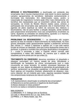 MÉDIUNS E DOUTRINADORES: a doutrinação em ambiente dos
encarnados não é recurso imprescindível, visto existir no plano espiritual
variados agrupamentos de servidores, dedicados exclusivamente à
iluminação dos transviados. Em determinados casos, porém, a
cooperação do magnetismo humano pode influir mais intensamente, em
benefício dos necessitados que se encontrem cativos das zonas de
sensações, na Crosta do Mundo. Mesmo nestes casos, embora a
participação dos encarnados seja apreciável, não é imprescindível. Os
agentes do plano espiritual se valem do concurso dos médiuns e
doutrinadores, não só para facilitar a solução desejada, senão também
para proporcionar ensinamentos vivos aos companheiros envolvidos na
carne. Ajudando as entidades em desequilíbrio, ajudarão a si mesmos,
doutrinando, acabarão igualmente doutrinados (2).
PROBLEMAS DA DESOBSESSÃO: 1 - as obsessões não surgem
apenas na fase de eclosão e desenvolvimento da mediunidade. As mais
graves obsessões estão genesicamente ligadas a problemas anímicos
das vítimas; 2 - reduzir o obsessor a apenas um, e que este exerce
função de amparo ao obsidiado, para que outros obsessores piores não o
dominem, é gratuita e contrária aos princípios doutrinários e evangélicos;
3 - Limpa e arrumada a casa, o Espírito inferior convida sete
companheiros e todos irão habitá-la, de maneira que o estado do
obsedado se torne ainda pior do que antes (3).
TRATAMENTO DA OBSESSÃO: devemos considerar: a) obsediado e
obsessor comungam um mesmo estado de alma, dificultando a
identificação da verdadeira da vítima, principalmente com a visão
circunscrita ao corpo terrestre; b) existem processos laboriosos de
resgate, em que, depois de afastados os elementos da perturbação e da
sombra, perseveram as situações expiatórias; c) diante do obsediado,
fixam apenas um imperativo imediato, afastamento do obsessor, mas,
como rebentar, de um instante para outro, algemas seculares forjadas
nos compromissos recíprocos da vida em comum? (2).
PERGUNTAS
1) É imprescindível a doutrinação no ambiente dos encarnados?
2) Relacione os pontos positivos e negativos da doutrinação.
3) Nosso obsessor é nosso protetor?
4) Como se realiza a verdadeira desobsessão?
BIBLIOGRAFIA
(1) MIRANDA, H. C. Diálogo com as Sombras.
(2) LUIZ, A. Missionários da Luz, cap. XVII e XVIII.
(3) PIRES, J. H. Mediunidade, cap. XVI.
23
 
